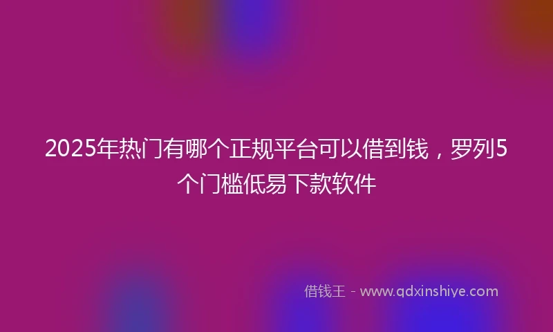 2025年热门有哪个正规平台可以借到钱，罗列5个门槛低易下款软件
