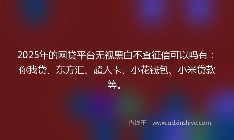 2025年的网贷平台无视黑白不查征信可以吗有：你我贷、东方汇、超人卡、小花钱包、小米贷款等。