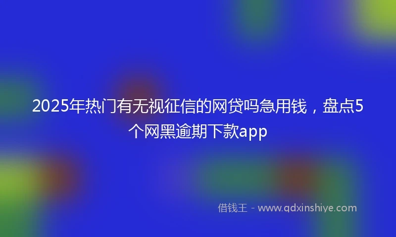 2025年热门有无视征信的网贷吗急用钱，盘点5个网黑逾期下款app