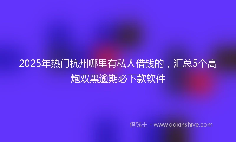 2025年热门杭州哪里有私人借钱的，汇总5个高炮双黑逾期必下款软件