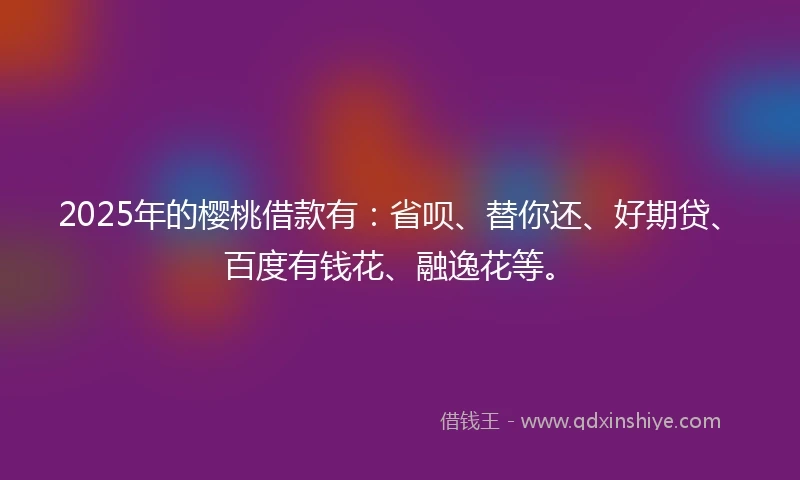 2025年的樱桃借款有：省呗、替你还、好期贷、百度有钱花、融逸花等。