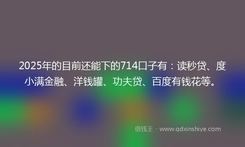 2025年的目前还能下的714口子有：读秒贷、度小满金融、洋钱罐、功夫贷、百度有钱花等。