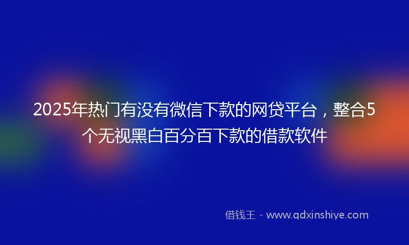 2025年热门有没有微信下款的网贷平台，整合5个无视黑白百分百下款的借款软件
