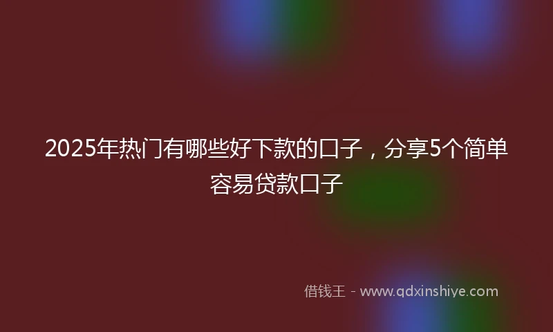 2025年热门有哪些好下款的口子，分享5个简单容易贷款口子