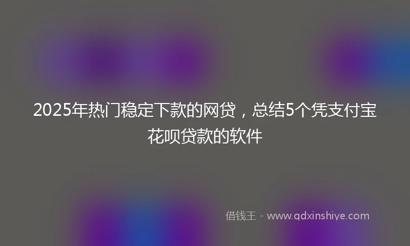 2025年热门稳定下款的网贷，总结5个凭支付宝花呗贷款的软件