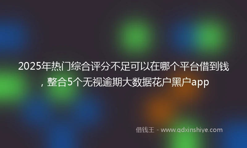 2025年热门综合评分不足可以在哪个平台借到钱,整合5个无视逾期大数据花户黑户app