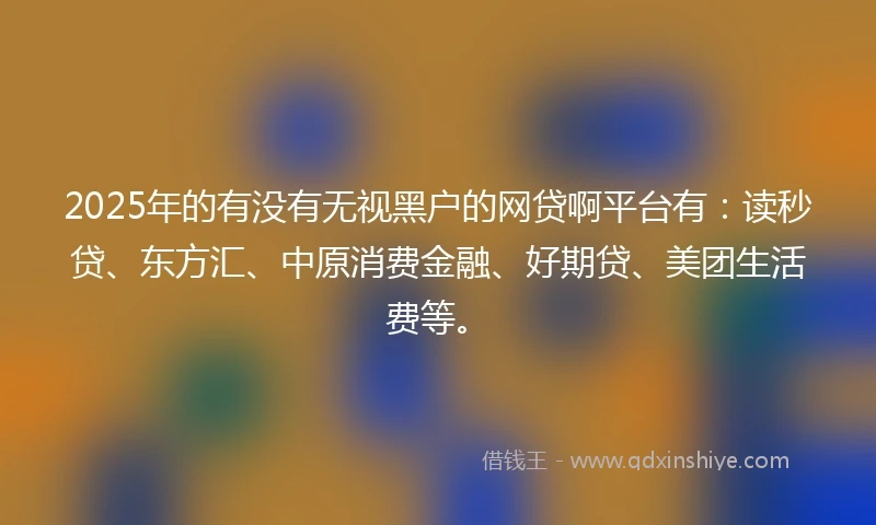 2025年的有没有无视黑户的网贷啊平台有：读秒贷、东方汇、中原消费金融、好期贷、美团生活费等。