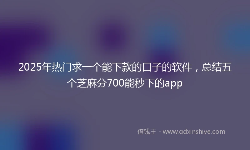 2025年热门求一个能下款的口子的软件，总结五个芝麻分700能秒下的app