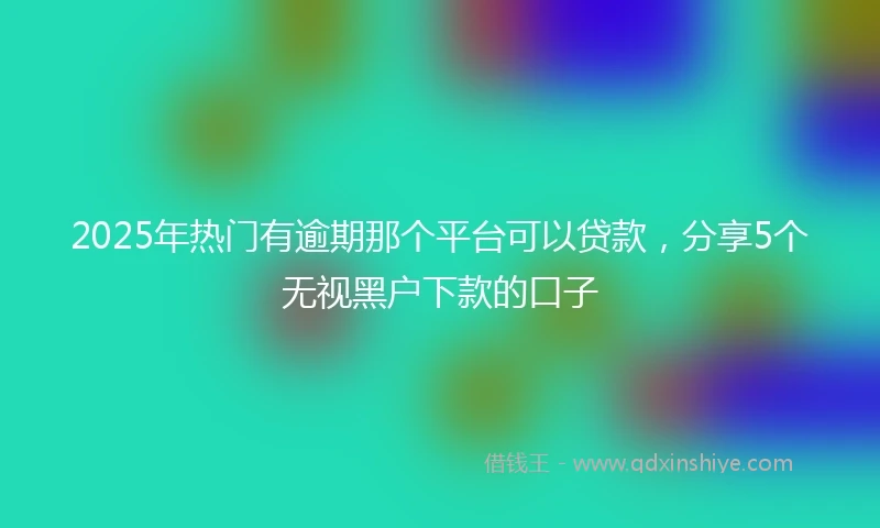 2025年热门有逾期那个平台可以贷款，分享5个无视黑户下款的口子