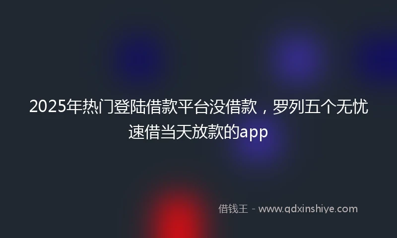 2025年热门登陆借款平台没借款，罗列五个无忧速借当天放款的app