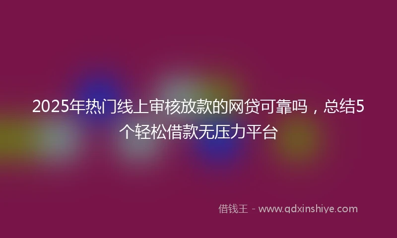 2025年热门线上审核放款的网贷可靠吗，总结5个轻松借款无压力平台