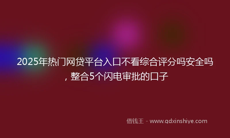 2025年热门网贷平台入口不看综合评分吗安全吗，整合5个闪电审批的口子