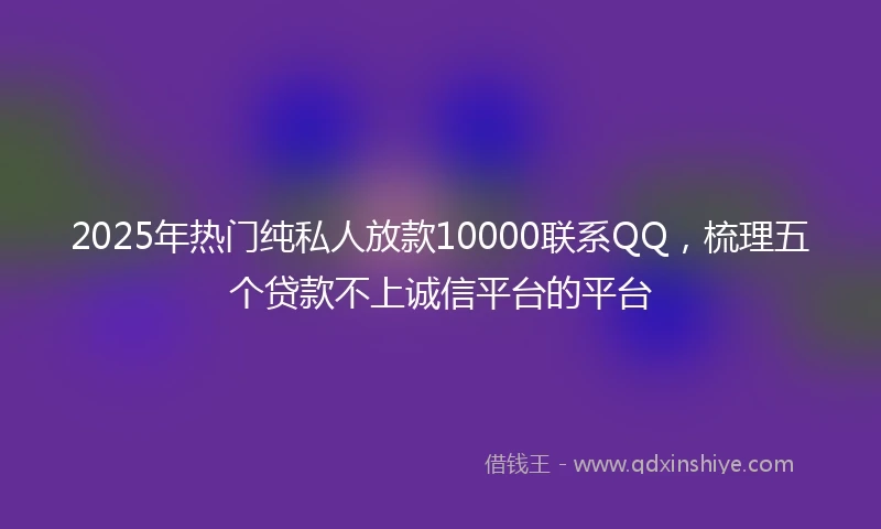 2025年热门纯私人放款10000联系QQ，梳理五个贷款不上诚信平台的平台