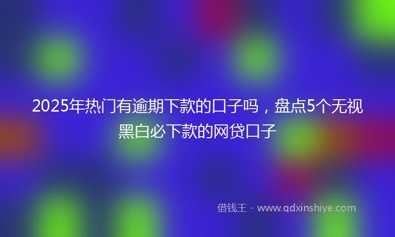 2025年热门有逾期下款的口子吗，盘点5个无视黑白必下款的网贷口子