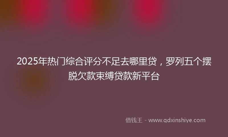 2025年热门综合评分不足去哪里贷，罗列五个摆脱欠款束缚贷款新平台