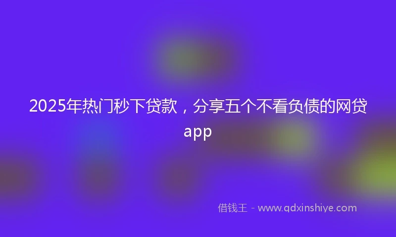 2025年热门秒下贷款，分享五个不看负债的网贷app