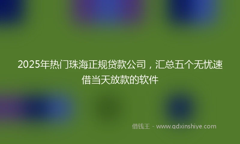 2025年热门珠海正规贷款公司，汇总五个无忧速借当天放款的软件
