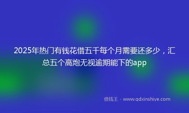 2025年热门有钱花借五千每个月需要还多少，汇总五个高炮无视逾期能下的app