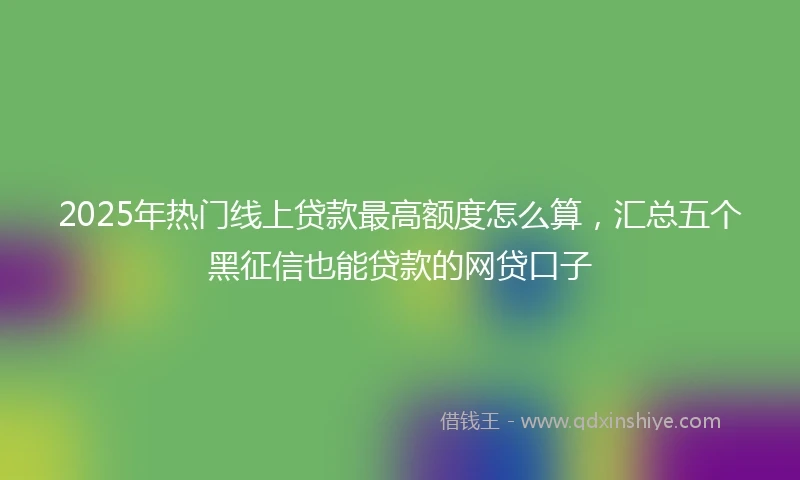 2025年热门线上贷款最高额度怎么算，汇总五个黑征信也能贷款的网贷口子