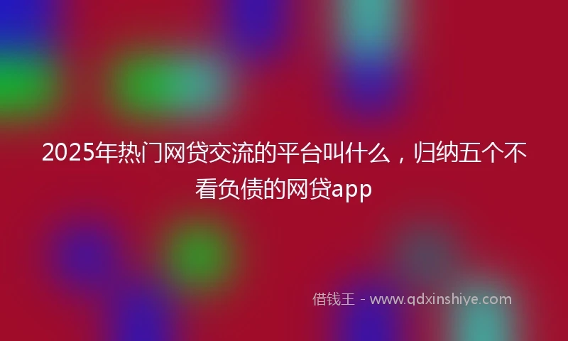 2025年热门网贷交流的平台叫什么，归纳五个不看负债的网贷app