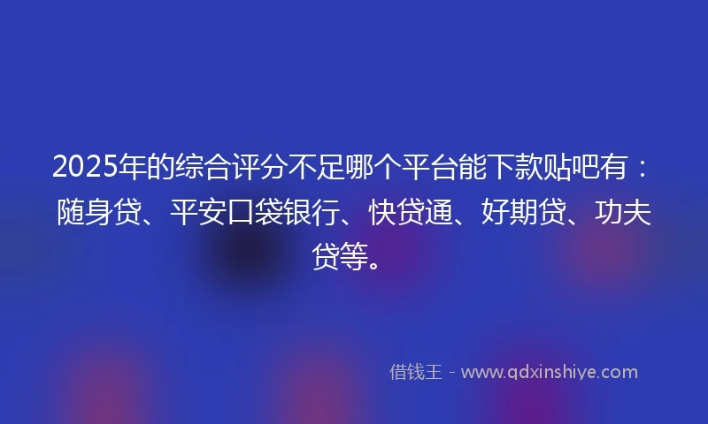 2025年的综合评分不足哪个平台能下款贴吧有：随身贷、平安口袋银行、快贷通、好期贷、功夫贷等。