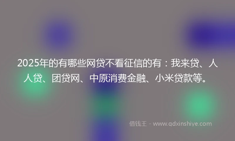2025年的有哪些网贷不看征信的有：我来贷、人人贷、团贷网、中原消费金融、小米贷款等。