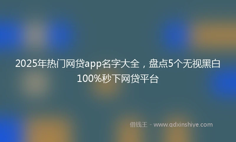 2025年热门网贷app名字大全，盘点5个无视黑白100%秒下网贷平台