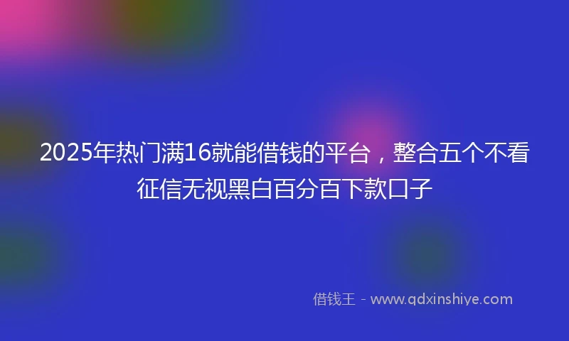 2025年热门满16就能借钱的平台，整合五个不看征信无视黑白百分百下款口子