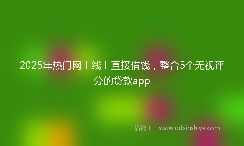2025年热门网上线上直接借钱，整合5个无视评分的贷款app