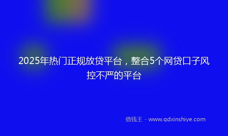 2025年热门正规放贷平台，整合5个网贷口子风控不严的平台