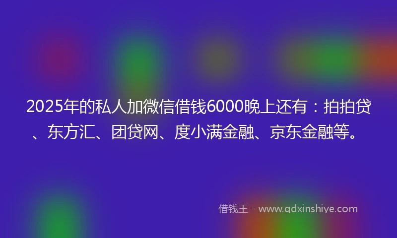 2025年的私人加微信借钱6000晚上还有：拍拍贷、东方汇、团贷网、度小满金融、京东金融等。