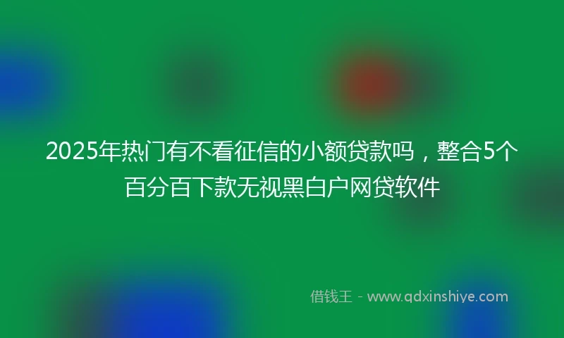 2025年热门有不看征信的小额贷款吗，整合5个百分百下款无视黑白户网贷软件