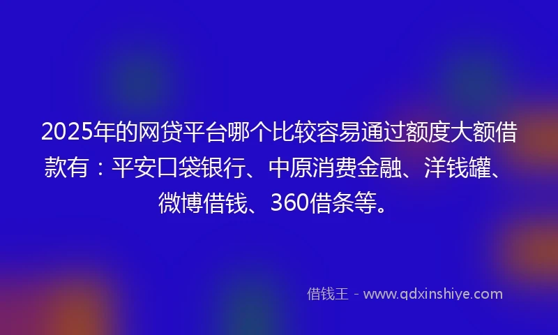2025年的网贷平台哪个比较容易通过额度大额借款有：平安口袋银行、中原消费金融、洋钱罐、微博借钱、360借条等。