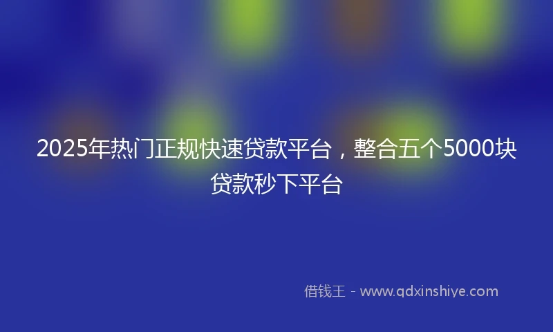 2025年热门正规快速贷款平台，整合五个5000块贷款秒下平台