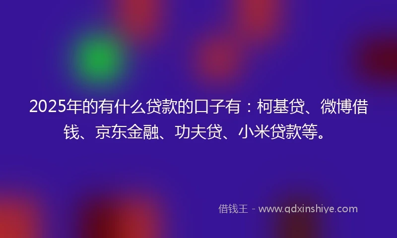 2025年的有什么贷款的口子有：柯基贷、微博借钱、京东金融、功夫贷、小米贷款等。