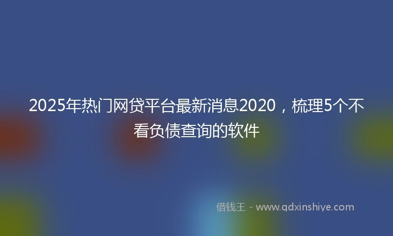 2025年热门网贷平台最新消息2020，梳理5个不看负债查询的软件