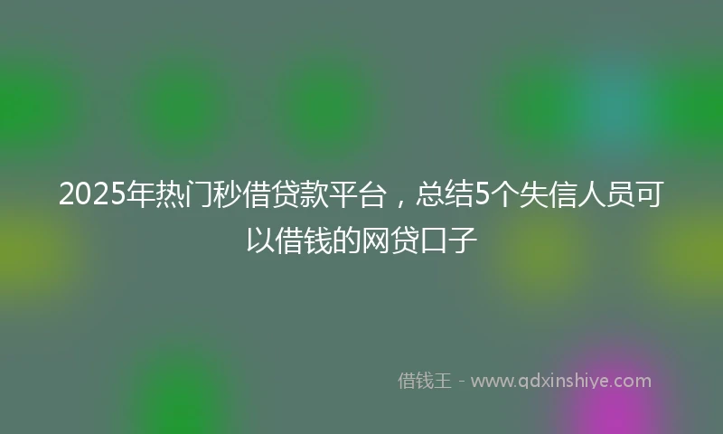 2025年热门秒借贷款平台，总结5个失信人员可以借钱的网贷口子