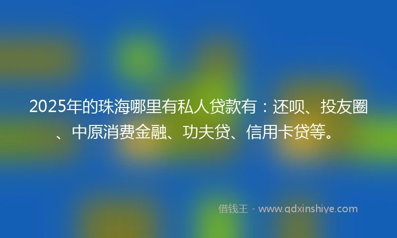 2025年的珠海哪里有私人贷款有：还呗、投友圈、中原消费金融、功夫贷、信用卡贷等。