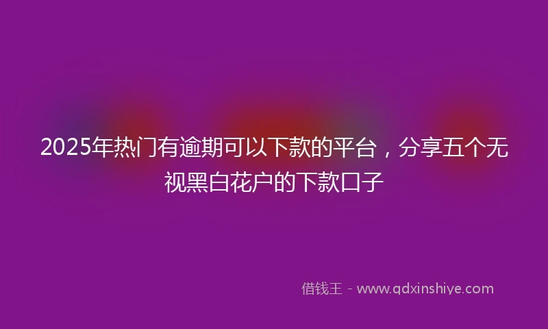 2025年热门有逾期可以下款的平台，分享五个无视黑白花户的下款口子