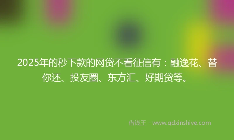 2025年的秒下款的网贷不看征信有：融逸花、替你还、投友圈、东方汇、好期贷等。