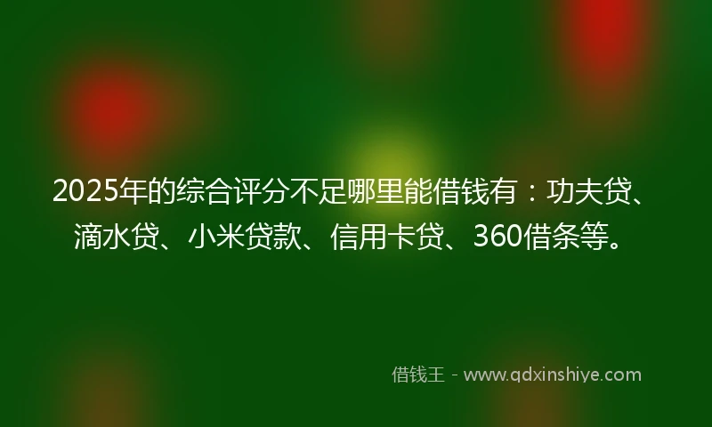2025年的综合评分不足哪里能借钱有：功夫贷、滴水贷、小米贷款、信用卡贷、360借条等。