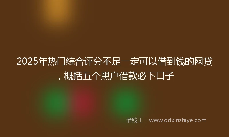 2025年热门综合评分不足一定可以借到钱的网贷，概括五个黑户借款必下口子