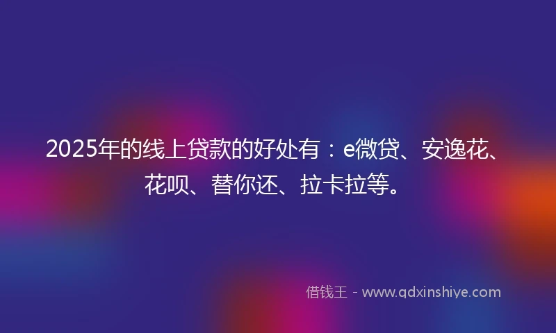 2025年的线上贷款的好处有：e微贷、安逸花、花呗、替你还、拉卡拉等。