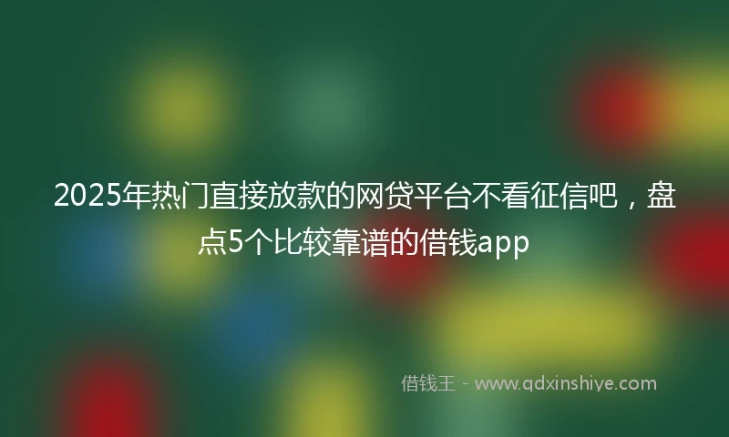 2025年热门直接放款的网贷平台不看征信吧，盘点5个比较靠谱的借钱app