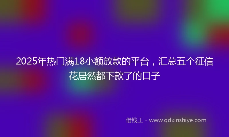 2025年热门满18小额放款的平台，汇总五个征信花居然都下款了的口子