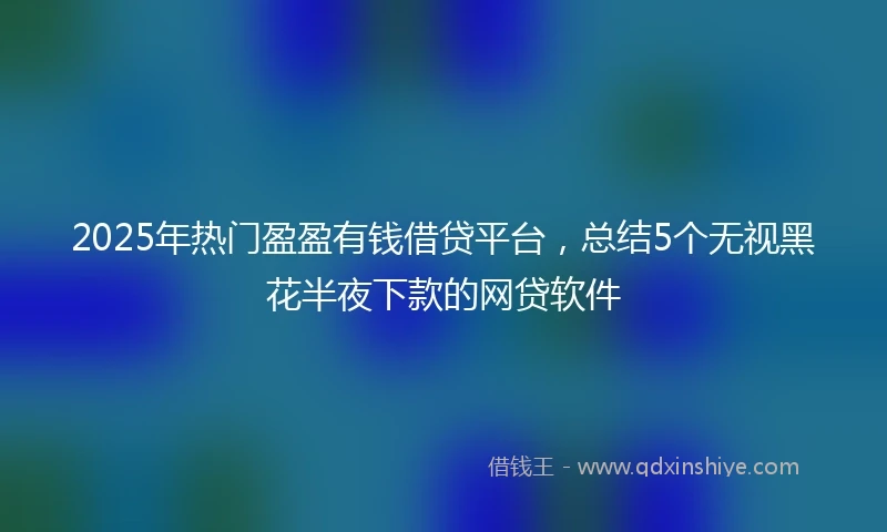 2025年热门盈盈有钱借贷平台，总结5个无视黑花半夜下款的网贷软件