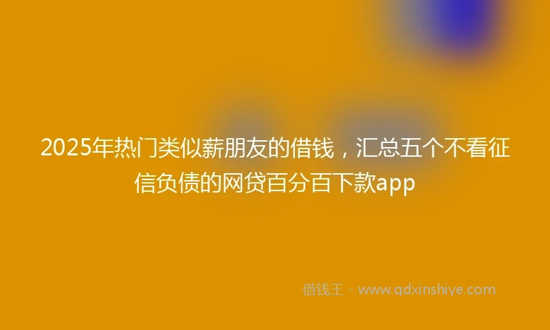 2025年热门类似薪朋友的借钱，汇总五个不看征信负债的网贷百分百下款app