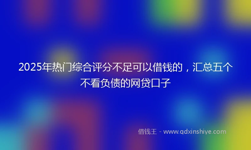 2025年热门综合评分不足可以借钱的，汇总五个不看负债的网贷口子