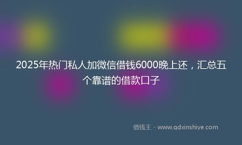 2025年热门私人加微信借钱6000晚上还，汇总五个靠谱的借款口子