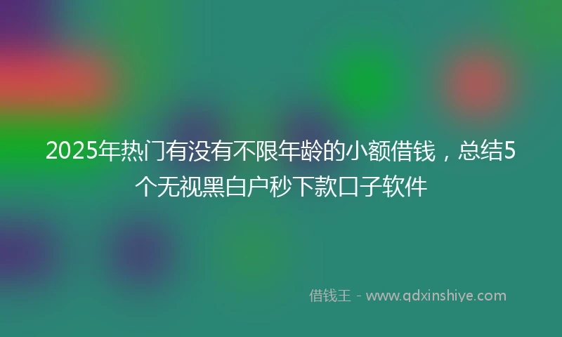 2025年热门有没有不限年龄的小额借钱，总结5个无视黑白户秒下款口子软件